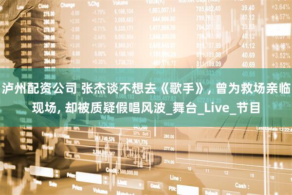 泸州配资公司 张杰谈不想去《歌手》, 曾为救场亲临现场, 却被质疑假唱风波_舞台_Live_节目