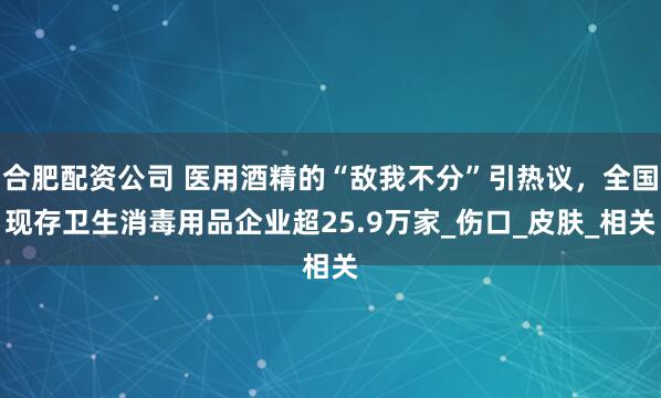 合肥配资公司 医用酒精的“敌我不分”引热议，全国现存卫生消毒用品企业超25.9万家_伤口_皮肤_相关