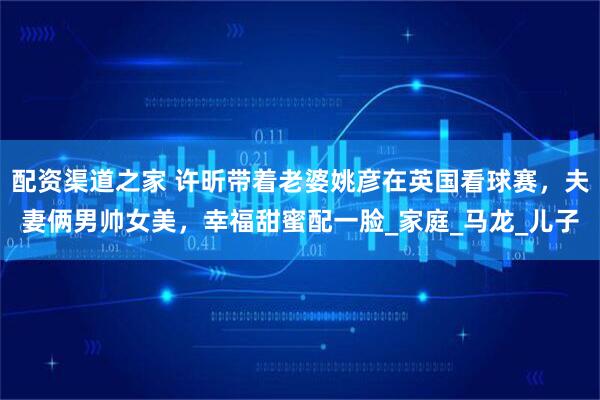 配资渠道之家 许昕带着老婆姚彦在英国看球赛，夫妻俩男帅女美，幸福甜蜜配一脸_家庭_马龙_儿子