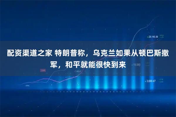 配资渠道之家 特朗普称，乌克兰如果从顿巴斯撤军，和平就能很快到来