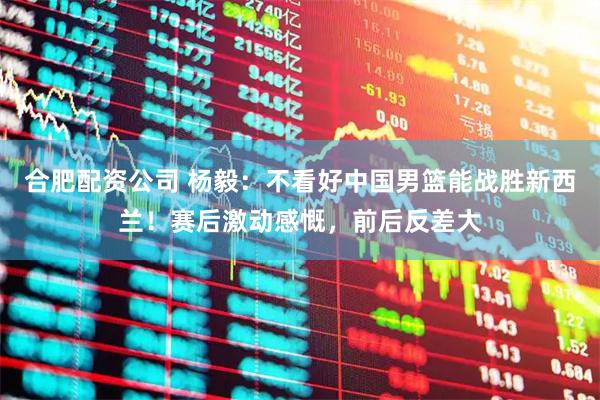 合肥配资公司 杨毅：不看好中国男篮能战胜新西兰！赛后激动感慨，前后反差大