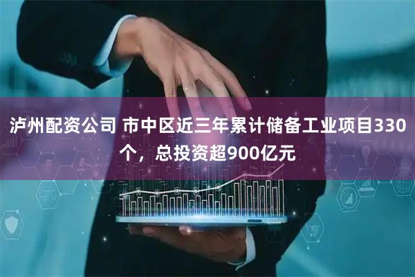 泸州配资公司 市中区近三年累计储备工业项目330个，总投资超900亿元
