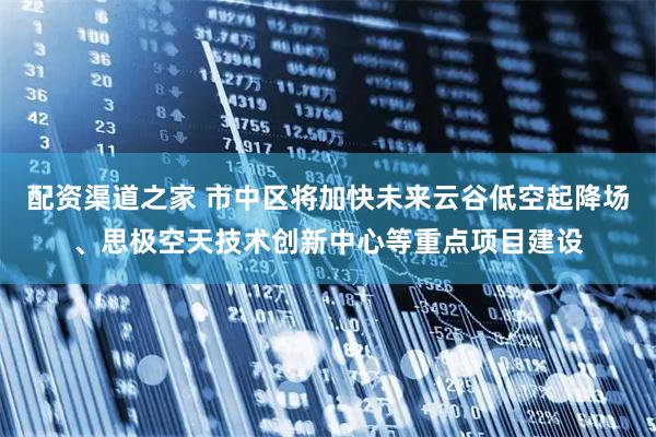 配资渠道之家 市中区将加快未来云谷低空起降场、思极空天技术创新中心等重点项目建设