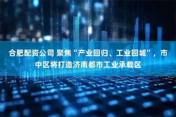 合肥配资公司 聚焦“产业回归、工业回城”，市中区将打造济南都市工业承载区