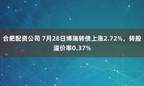 合肥配资公司 7月28日博瑞转债上涨2.72%，转股溢价率0.37%