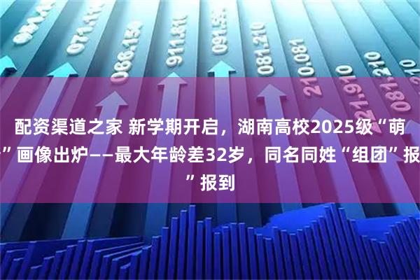 配资渠道之家 新学期开启，湖南高校2025级“萌新”画像出炉——最大年龄差32岁，同名同姓“组团”报到