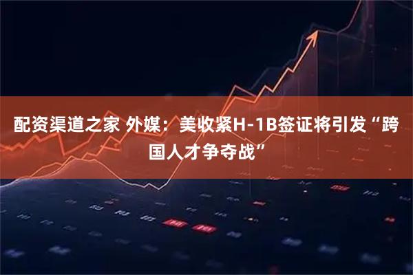 配资渠道之家 外媒：美收紧H-1B签证将引发“跨国人才争夺战”