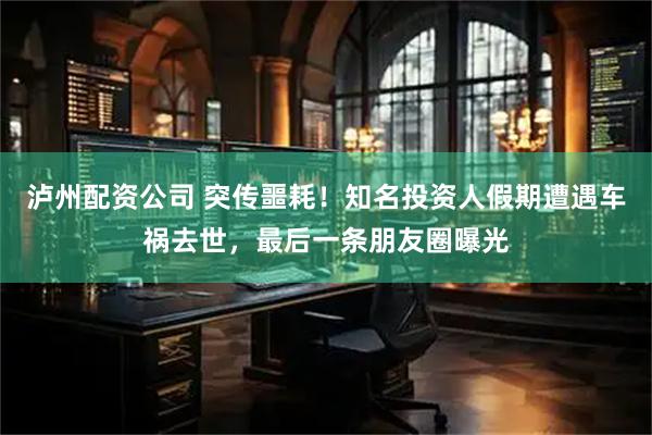 泸州配资公司 突传噩耗！知名投资人假期遭遇车祸去世，最后一条朋友圈曝光