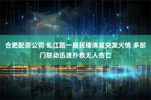 合肥配资公司 虬江路一居民楼清晨突发火情 多部门联动迅速扑救无人伤亡