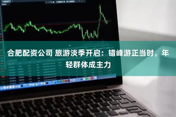 合肥配资公司 旅游淡季开启：错峰游正当时，年轻群体成主力