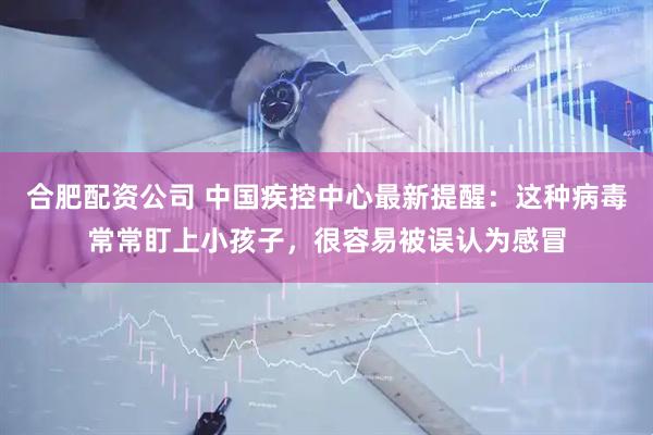合肥配资公司 中国疾控中心最新提醒：这种病毒常常盯上小孩子，很容易被误认为感冒