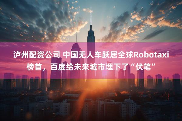泸州配资公司 中国无人车跃居全球Robotaxi榜首，百度给未来城市埋下了“伏笔”