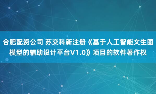 合肥配资公司 苏交科新注册《基于人工智能文生图模型的辅助设计平台V1.0》项目的软件著作权