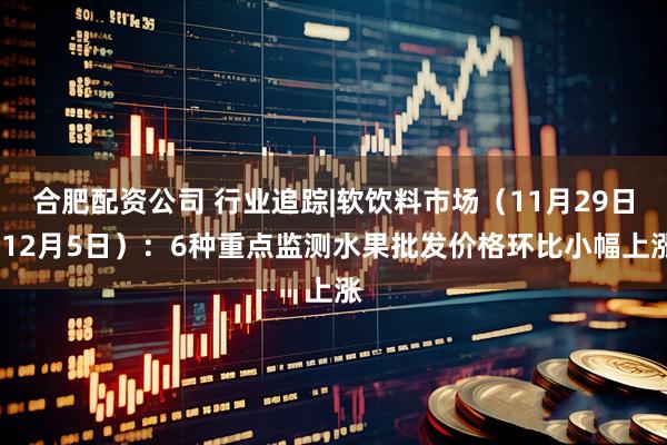 合肥配资公司 行业追踪|软饮料市场（11月29日-12月5日）：6种重点监测水果批发价格环比小幅上涨