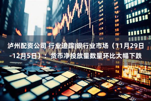 泸州配资公司 行业追踪|银行业市场（11月29日-12月5日）：货币净投放量数量环比大幅下跌