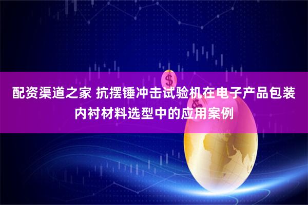 配资渠道之家 抗摆锤冲击试验机在电子产品包装内衬材料选型中的应用案例