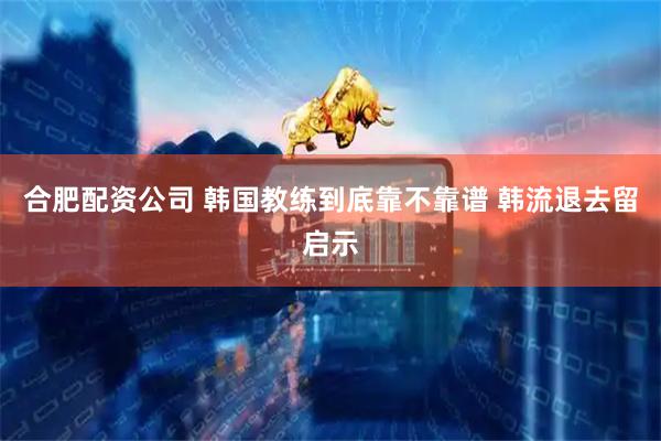 合肥配资公司 韩国教练到底靠不靠谱 韩流退去留启示