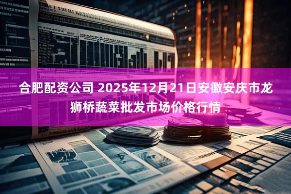合肥配资公司 2025年12月21日安徽安庆市龙狮桥蔬菜批发市场价格行情