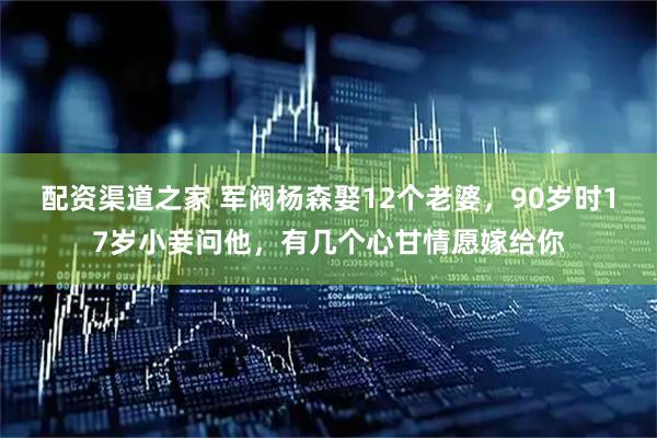 配资渠道之家 军阀杨森娶12个老婆，90岁时17岁小妾问他，有几个心甘情愿嫁给你