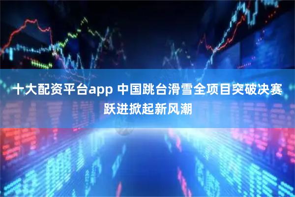 十大配资平台app 中国跳台滑雪全项目突破决赛跃进掀起新风潮