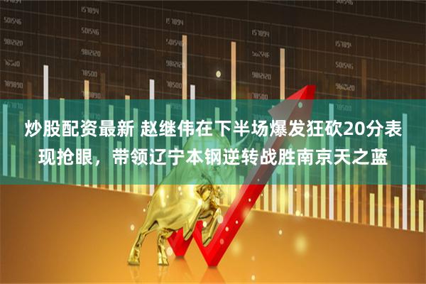 炒股配资最新 赵继伟在下半场爆发狂砍20分表现抢眼，带领辽宁本钢逆转战胜南京天之蓝
