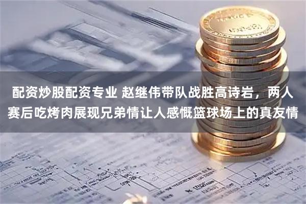 配资炒股配资专业 赵继伟带队战胜高诗岩，两人赛后吃烤肉展现兄弟情让人感慨篮球场上的真友情