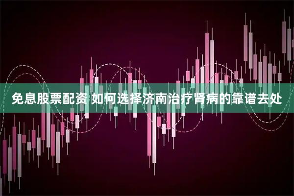 免息股票配资 如何选择济南治疗肾病的靠谱去处