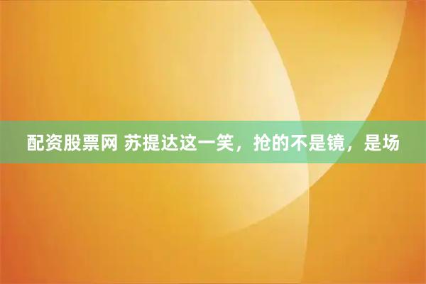 配资股票网 苏提达这一笑，抢的不是镜，是场