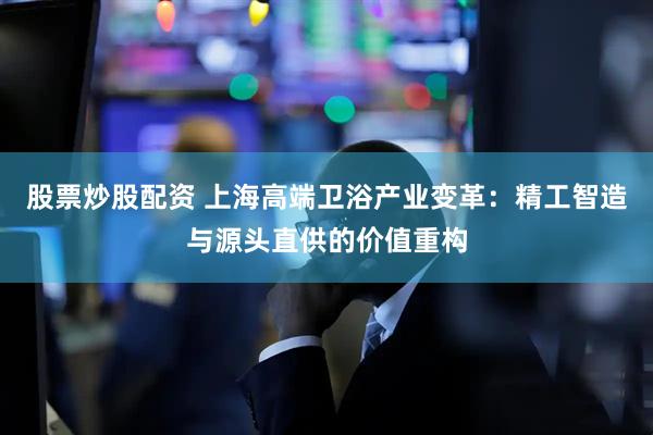 股票炒股配资 上海高端卫浴产业变革：精工智造与源头直供的价值重构