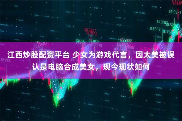 江西炒股配资平台 少女为游戏代言，因太美被误认是电脑合成美女，现今现状如何