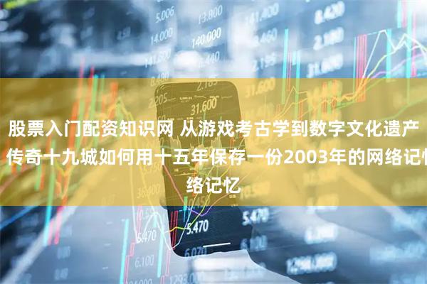 股票入门配资知识网 从游戏考古学到数字文化遗产：传奇十九城如何用十五年保存一份2003年的网络记忆