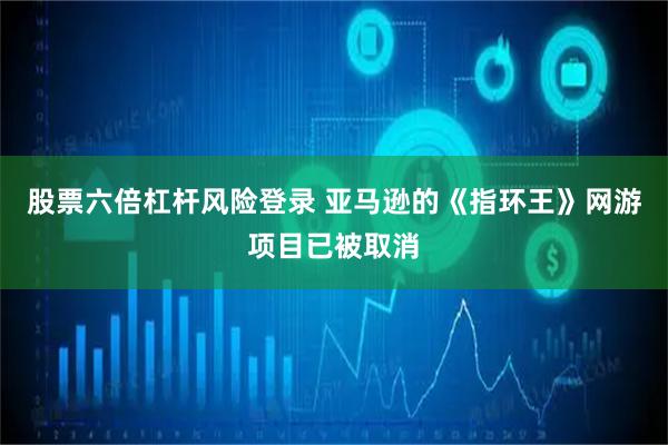 股票六倍杠杆风险登录 亚马逊的《指环王》网游项目已被取消