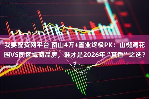 我要配资网平台 南山4万+置业终极PK：山樾湾花园VS同区域商品房，谁才是2026年“真香”之选？