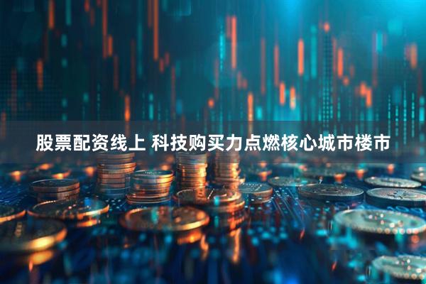 股票配资线上 科技购买力点燃核心城市楼市