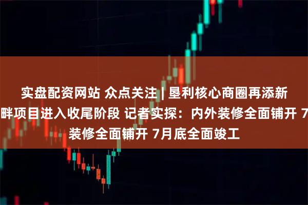 实盘配资网站 众点关注 | 垦利核心商圈再添新地标！吾旺河畔项目进入收尾阶段 记者实探：内外装修全面铺开 7月底全面竣工