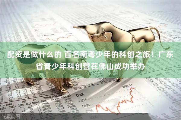 配资是做什么的 百名南粤少年的科创之旅！广东省青少年科创营在佛山成功举办