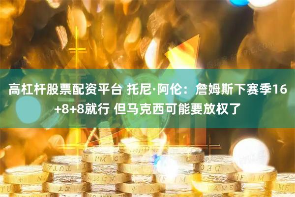 高杠杆股票配资平台 托尼·阿伦：詹姆斯下赛季16+8+8就行 但马克西可能要放权了
