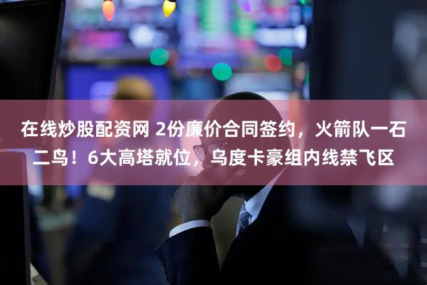在线炒股配资网 2份廉价合同签约，火箭队一石二鸟！6大高塔就位，乌度卡豪组内线禁飞区