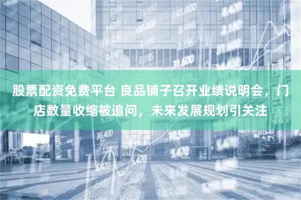 股票配资免费平台 良品铺子召开业绩说明会，门店数量收缩被追问，未来发展规划引关注